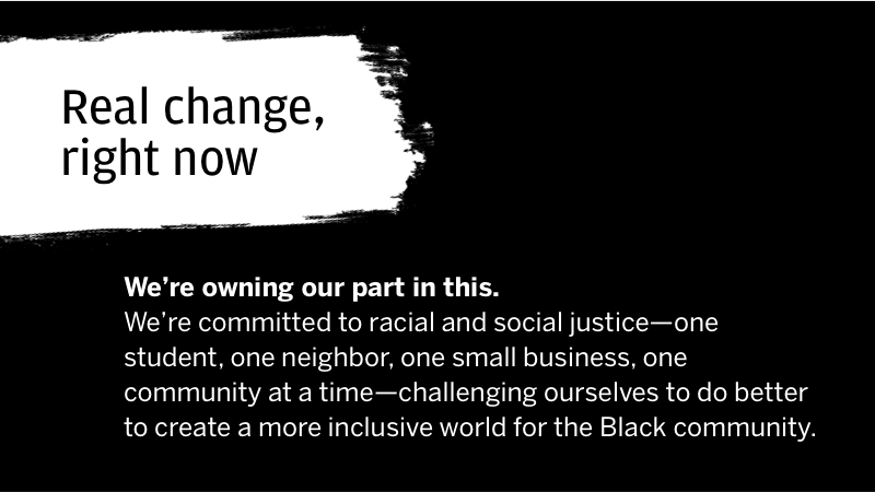 Real change, right now  We're owning our part in this.  We're committed to racial and social justice-one student, one neighbor, one community at a time-challenging ourselves to do better to create a more inclusive world for the Black community.